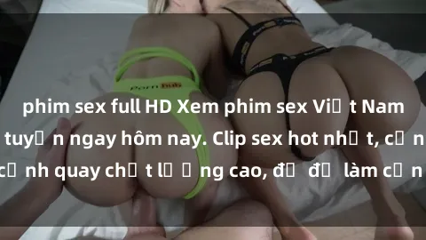 phim sex full HD Xem phim sex Việt Nam HD miễn phí trực tuyến ngay hôm nay. Clip sex hot nhất, cảnh quay chất lượng cao, đủ để làm cơn sốt mạng xã hội.