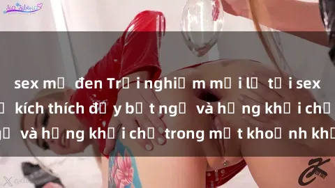 sex mỹ đen Trải nghiệm mới lạ tại sex phòng thay đồ: Sự kích thích đầy bất ngờ và hứng khởi chỉ trong một khoảnh khắc!