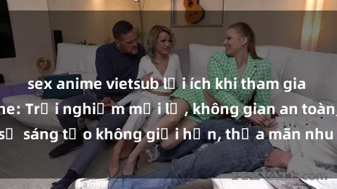 sex anime vietsub lợi ích khi tham gia sex online không che: Trải nghiệm mới lạ, không gian an toàn, sự sáng tạo không giới hạn, thỏa mãn nhu cầu tình dục của bạn.