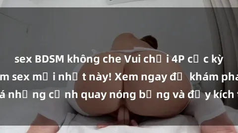 sex BDSM không che Vui chơi 4P cực kỳ hấp dẫn trong phim sex mới nhất này! Xem ngay để khám phá những cảnh quay nóng bỏng và đầy kích thích của bộ phim này!