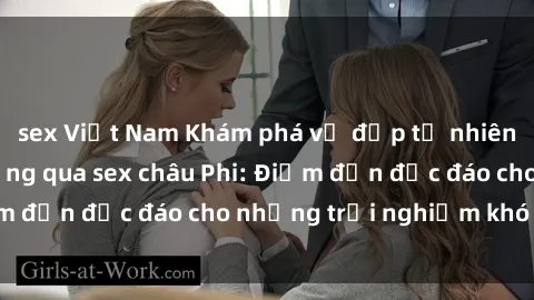 sex Việt Nam Khám phá vẻ đẹp tự nhiên và văn hóa đa dạng qua sex châu Phi: Điểm đến độc đáo cho những trải nghiệm khó quên