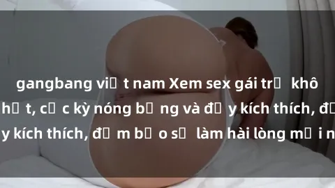 gangbang việt nam Xem sex gái trẻ không che hấp dẫn nhất, cực kỳ nóng bỏng và đầy kích thích, đảm bảo sẽ làm hài lòng mọi người!