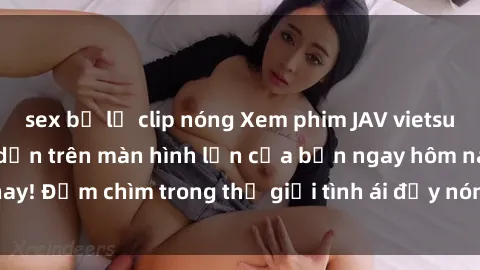 sex bị lộ clip nóng Xem phim JAV vietsub mới nhất và hấp dẫn trên màn hình lớn của bạn ngay hôm nay! Đắm chìm trong thế giới tình ái đầy nóng bỏng và kích thích.