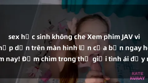 sex học sinh không che Xem phim JAV vietsub mới nhất và hấp dẫn trên màn hình lớn của bạn ngay hôm nay! Đắm chìm trong thế giới tình ái đầy nóng bỏng và kích thích.