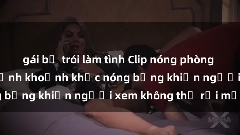 gái bị trói làm tình Clip nóng phòng tắm gây sốt: Cận cảnh khoảnh khắc nóng bỏng khiến người xem không thể rời mắt