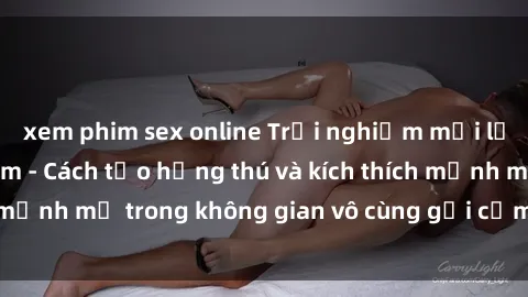 xem phim sex online Trải nghiệm mới lạ với sex phòng tắm - Cách tạo hứng thú và kích thích mạnh mẽ trong không gian vô cùng gợi cảm và lãng mạn