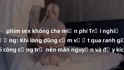 phim sex không che miễn phí Trải nghiệm làm tình ngoài đường: Khi lòng dũng cảm vượt qua ranh giới, cuộc hẹn nơi công cộng trở nên mãn nguyện và đầy kích thích. Hành vi nguy hiểm, nhưng cũng tạo nên c