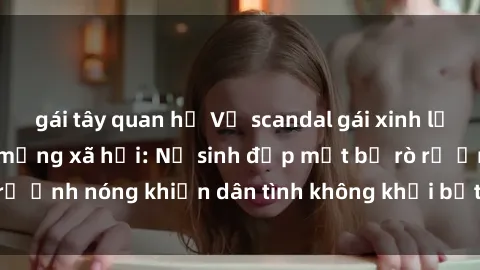 gái tây quan hệ Vụ scandal gái xinh lộ hàng gây sốt trên mạng xã hội: Nữ sinh đẹp mắt bị rò rỉ ảnh nóng khiến dân tình không khỏi bất ngờ và phẫn nộ!