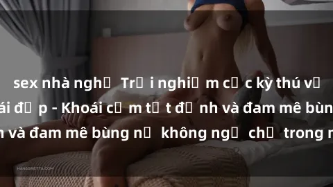 sex nhà nghỉ Trải nghiệm cực kỳ thú vị khi làm tình với gái đẹp - Khoái cảm tột đỉnh và đam mê bùng nổ không ngờ chỉ trong một đêm!