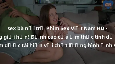 sex bà nội trợ Phim Sex Việt Nam HD - Xem ngay và không giới hạn! Đỉnh cao của ẩm thực tình dục Việt Nam được tái hiện với chất lượng hình ảnh sắc nét. Hãy thưởng thức ngay!