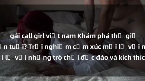 gái call girl việt nam Khám phá thế giới sex trực tuyến: Hơn tuổi? Trải nghiệm cảm xúc mới lạ với những trò chơi độc đáo và kích thích người lớn