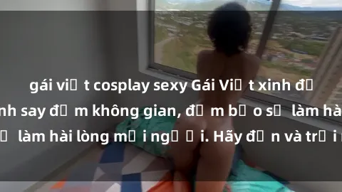 gái việt cosplay sexy Gái Việt xinh đẹp, nồng nàn làm tình say đắm không gian, đảm bảo sẽ làm hài lòng mọi người. Hãy đến và trải nghiệm ngay!