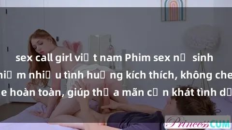 sex call girl việt nam Phim sex nữ sinh mới nhất: Trải nghiệm nhiều tình huống kích thích, không che hoàn toàn, giúp thỏa mãn cơn khát tình dục của các bạn trẻ