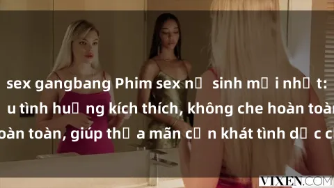 sex gangbang Phim sex nữ sinh mới nhất: Trải nghiệm nhiều tình huống kích thích, không che hoàn toàn, giúp thỏa mãn cơn khát tình dục của các bạn trẻ
