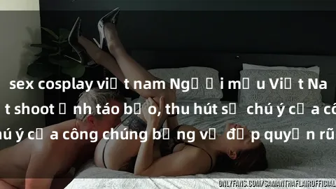 sex cosplay việt nam Người mẫu Việt Nam gây sốt với loạt shoot ảnh táo bạo, thu hút sự chú ý của công chúng bằng vẻ đẹp quyến rũ và gợi cảm.