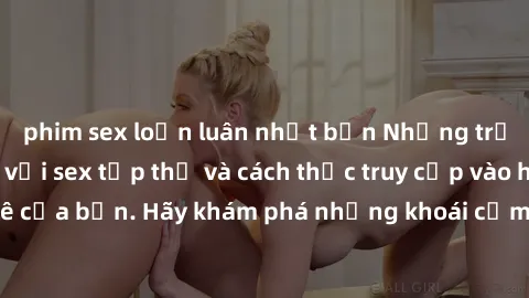 phim sex loạn luân nhật bản Những trải nghiệm mới lạ với sex tập thể và cách thức truy cập vào hành lang đam mê của bạn. Hãy khám phá những khoái cảm đầy kích thích với tập thể hấp dẫn!